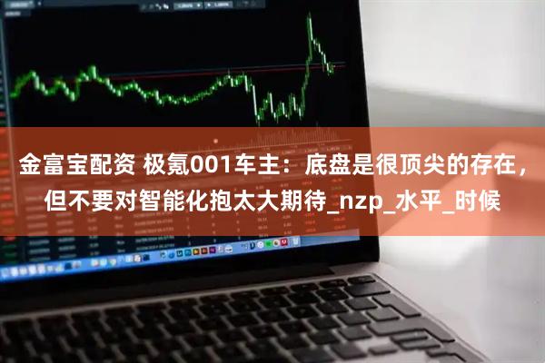 金富宝配资 极氪001车主：底盘是很顶尖的存在，但不要对智能化抱太大期待_nzp_水平_时候