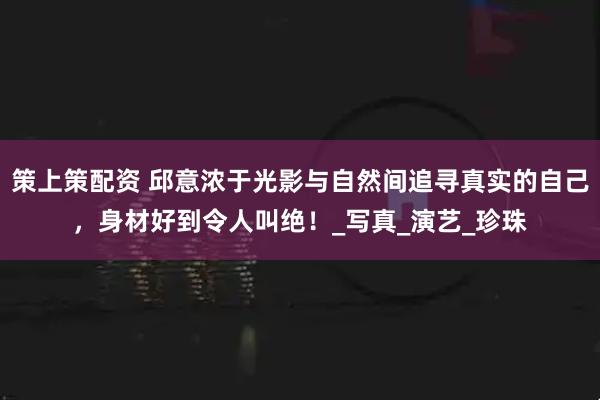 策上策配资 邱意浓于光影与自然间追寻真实的自己，身材好到令人叫绝！_写真_演艺_珍珠
