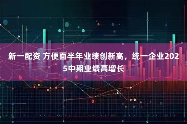 新一配资 方便面半年业绩创新高，统一企业2025中期业绩高增长
