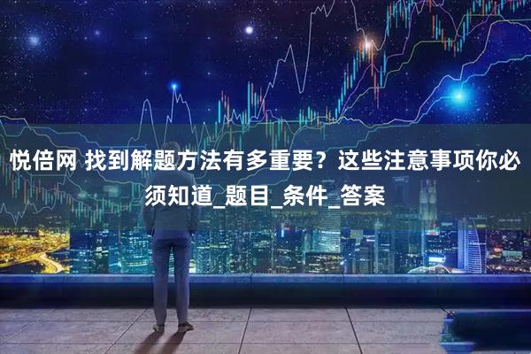 悦倍网 找到解题方法有多重要？这些注意事项你必须知道_题目_条件_答案