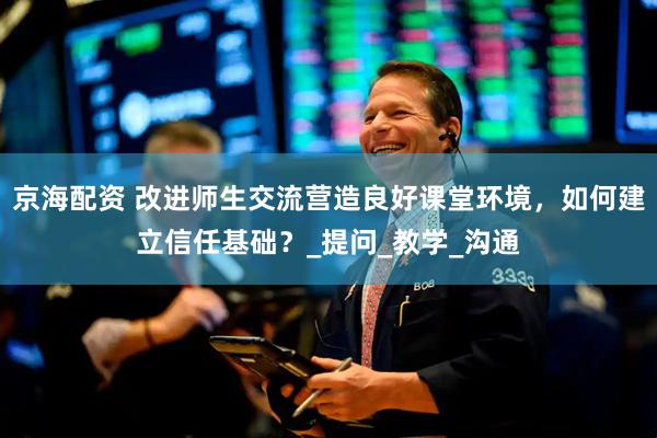 京海配资 改进师生交流营造良好课堂环境，如何建立信任基础？_提问_教学_沟通