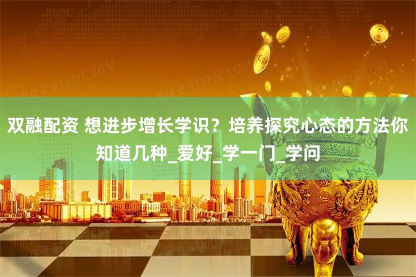 双融配资 想进步增长学识？培养探究心态的方法你知道几种_爱好_学一门_学问